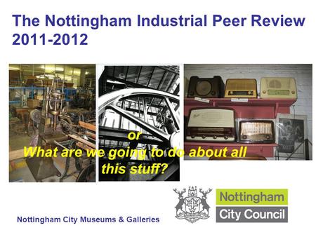 The Nottingham Industrial Peer Review 2011-2012 Nottingham City Museums & Galleries or What are we going to do about all this stuff?