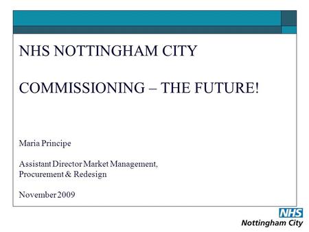 NHS NOTTINGHAM CITY COMMISSIONING – THE FUTURE! Maria Principe Assistant Director Market Management, Procurement & Redesign November 2009.