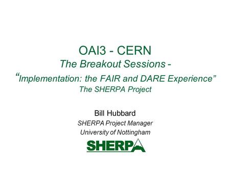 OAI3 - CERN The Breakout Sessions - “ Implementation: the FAIR and DARE Experience” The SHERPA Project Bill Hubbard SHERPA Project Manager University of.