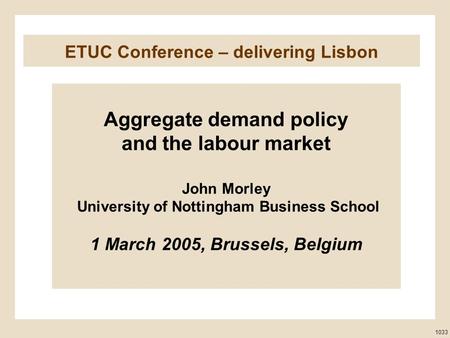 ETUC Conference – delivering Lisbon Aggregate demand policy and the labour market John Morley University of Nottingham Business School 1 March 2005, Brussels,