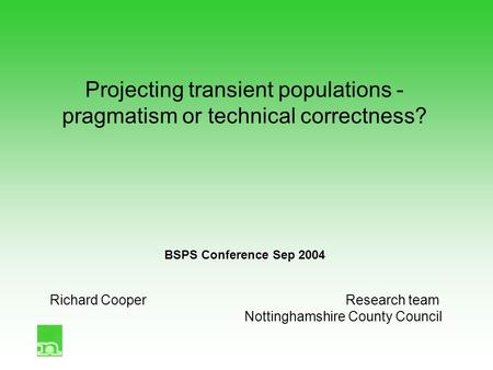 Projecting transient populations - pragmatism or technical correctness? BSPS Conference Sep 2004 Richard CooperResearch team Nottinghamshire County Council.