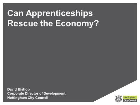 Can Apprenticeships Rescue the Economy? David Bishop Corporate Director of Development Nottingham City Council.