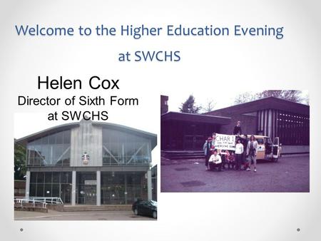 Welcome to the Higher Education Evening at SWCHS Helen Cox Director of Sixth Form at SWCHS.