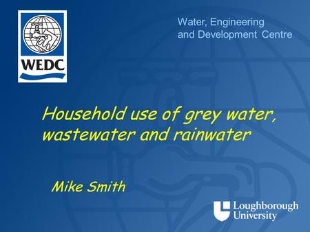 Water, Engineering and Development Centre Household use of grey water, wastewater and rainwater Mike Smith.