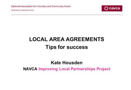 National Association for Voluntary and Community Action local focus national voice LOCAL AREA AGREEMENTS Tips for success Kate Housden NAVCA Improving.