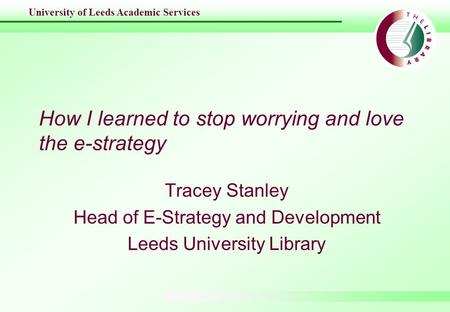 University of Leeds Academic Services How I learned to stop worrying and love the e-strategy Tracey Stanley Head of E-Strategy and Development Leeds University.