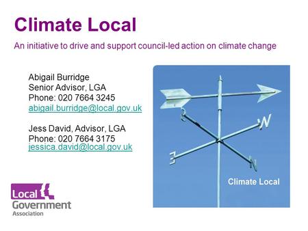 Climate Local An initiative to drive and support council-led action on climate change Abigail Burridge Senior Advisor, LGA Phone: 020 7664 3245