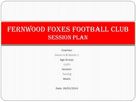 Coaches: Simon H & Martin C Age Group: U10’s Session: Turning Week: Date: 28/01/2014 Fernwood Foxes Football Club Session PLan.