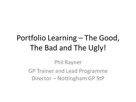Portfolio Learning – The Good, The Bad and The Ugly! Phil Rayner GP Trainer and Lead Programme Director – Nottingham GP StP.