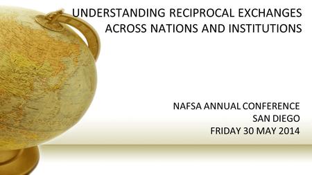 UNDERSTANDING RECIPROCAL EXCHANGES ACROSS NATIONS AND INSTITUTIONS NAFSA ANNUAL CONFERENCE SAN DIEGO FRIDAY 30 MAY 2014.