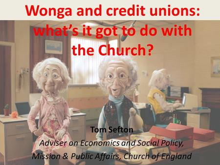Wonga and credit unions: what’s it got to do with the Church? Tom Sefton Adviser on Economics and Social Policy, Mission & Public Affairs, Church of England.