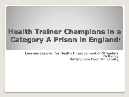 Health Trainer Champions in a Category A Prison in England: Lessons Learned for Health Improvement of Offenders Di Bailey Nottingham Trent University.