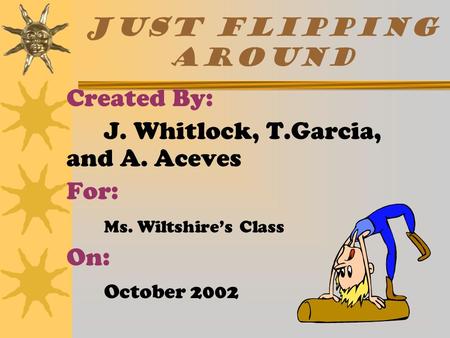 JUST FLIPPING AROUND  Created By:  J. Whitlock, T.Garcia, and A. Aceves  For:  Ms. Wiltshire’s Class  On:  October 2002.