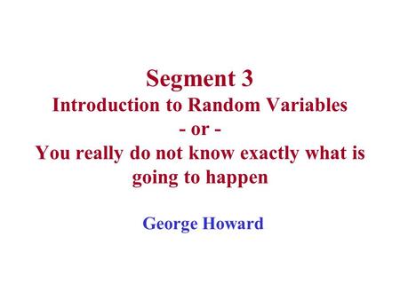 Segment 3 Introduction to Random Variables - or - You really do not know exactly what is going to happen George Howard.