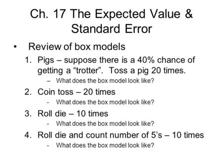 Ch. 17 The Expected Value & Standard Error Review of box models 1.Pigs – suppose there is a 40% chance of getting a “trotter”. Toss a pig 20 times. –What.
