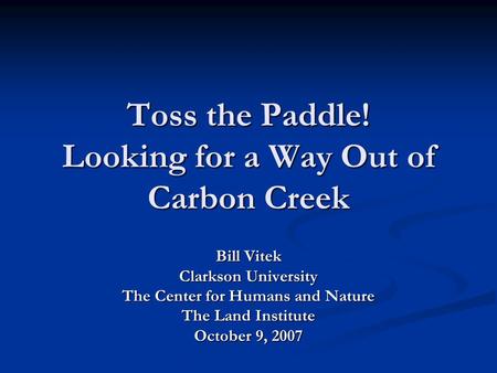 Toss the Paddle! Looking for a Way Out of Carbon Creek Bill Vitek Clarkson University The Center for Humans and Nature The Land Institute October 9, 2007.