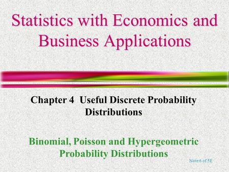 Note 6 of 5E Statistics with Economics and Business Applications Chapter 4 Useful Discrete Probability Distributions Binomial, Poisson and Hypergeometric.