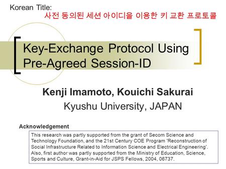 1 Key-Exchange Protocol Using Pre-Agreed Session-ID Kenji Imamoto, Kouichi Sakurai Kyushu University, JAPAN This research was partly supported from the.
