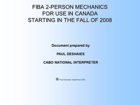 FIBA 2-PERSON MECHANICS FOR USE IN CANADA STARTING IN THE FALL OF 2008 Document prepared by PAUL DESHAIES CABO NATIONAL INTERPRETER © © Paul Deshaies,