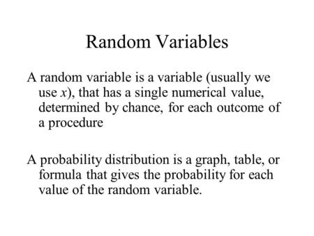 Random Variables A random variable is a variable (usually we use x), that has a single numerical value, determined by chance, for each outcome of a procedure.