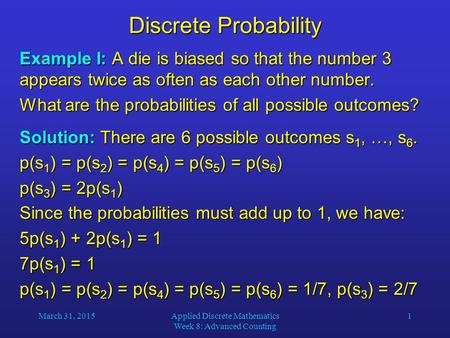 March 31, 2015Applied Discrete Mathematics Week 8: Advanced Counting 1 Discrete Probability Example I: A die is biased so that the number 3 appears twice.