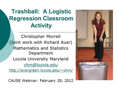 Trashball: A Logistic Regression Classroom Activity Christopher Morrell (Joint work with Richard Auer) Mathematics and Statistics Department Loyola University.