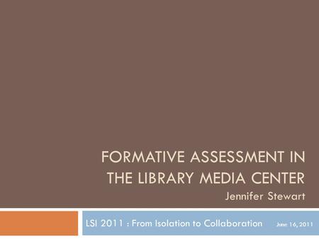 FORMATIVE ASSESSMENT IN THE LIBRARY MEDIA CENTER Jennifer Stewart LSI 2011 : From Isolation to Collaboration June 16, 2011.