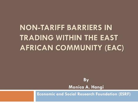 NON-TARIFF BARRIERS IN TRADING WITHIN THE EAST AFRICAN COMMUNITY (EAC) By Monica A. Hangi Economic and Social Research Foundation (ESRF)