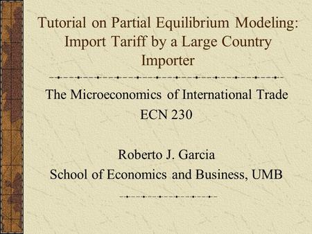 Tutorial on Partial Equilibrium Modeling: Import Tariff by a Large Country Importer The Microeconomics of International Trade ECN 230 Roberto J. Garcia.