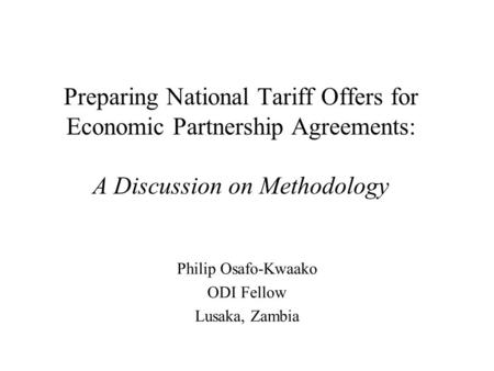 Preparing National Tariff Offers for Economic Partnership Agreements: A Discussion on Methodology Philip Osafo-Kwaako ODI Fellow Lusaka, Zambia.