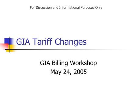 GIA Tariff Changes GIA Billing Workshop May 24, 2005 For Discussion and Informational Purposes Only.