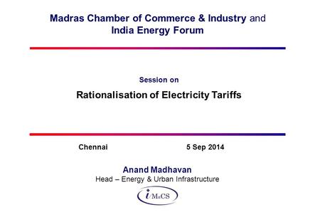 Madras Chamber of Commerce & Industry and India Energy Forum Session on Rationalisation of Electricity Tariffs Anand Madhavan Head – Energy & Urban Infrastructure.
