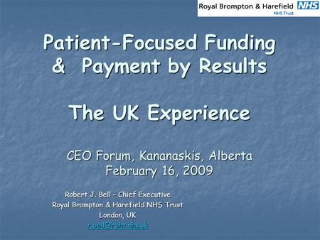 Patient-Focused Funding & Payment by Results The UK Experience CEO Forum, Kananaskis, Alberta February 16, 2009 Robert J. Bell – Chief Executive Royal.
