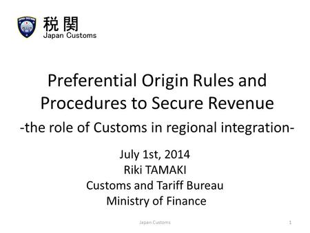July 1st, 2014 Riki TAMAKI Customs and Tariff Bureau Ministry of Finance Preferential Origin Rules and Procedures to Secure Revenue -the role of Customs.