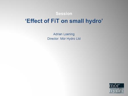Session ‘Effect of FiT on small hydro’ Adrian Loening Director: Mór Hydro Ltd.