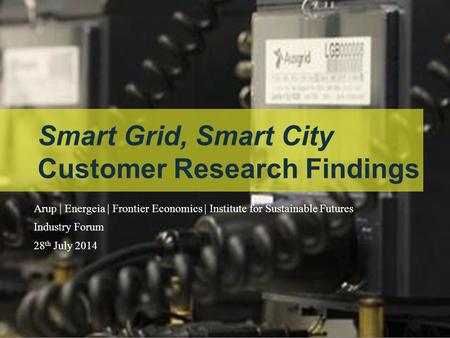 Our task Smart Grid, Smart City Customer Research Findings Arup | Energeia | Frontier Economics | Institute for Sustainable Futures Industry Forum 28 th.