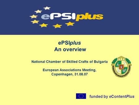 EPSIplus An overview National Chamber of Skilled Crafts of Bulgaria European Associations Meeting, Copenhagen, 31.08.07 funded by eContentPlus.