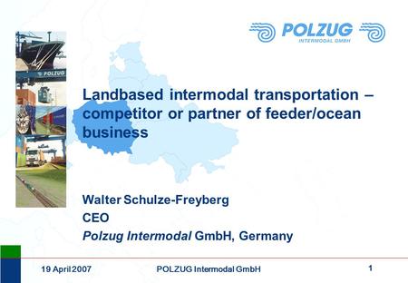 1 19 April 2007POLZUG Intermodal GmbH Landbased intermodal transportation – competitor or partner of feeder/ocean business Walter Schulze-Freyberg CEO.