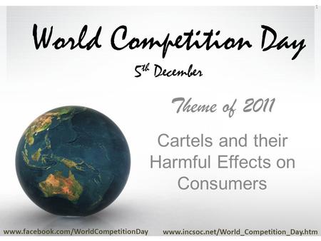 World Competition Day 5 th December Theme of 2011 Cartels and their Harmful Effects on Consumers www.facebook.com/WorldCompetitionDay www.incsoc.net/World_Competition_Day.htm.