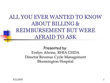 5/11/20151 ALL YOU EVER WANTED TO KNOW ABOUT BILLING & REIMBURSEMENT BUT WERE AFRAID TO ASK Presented by: Evelyn Alwine, RHIA CHDA Director Revenue Cycle.