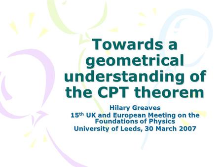 Towards a geometrical understanding of the CPT theorem Hilary Greaves 15 th UK and European Meeting on the Foundations of Physics University of Leeds,