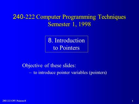 1 240-222 CPT: Pointers/8 240-222 Computer Programming Techniques Semester 1, 1998 Objective of these slides: –to introduce pointer variables (pointers)