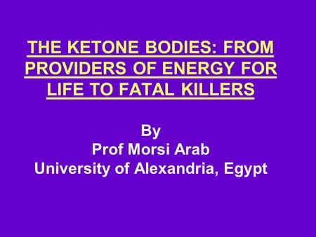 THE KETONE BODIES: FROM PROVIDERS OF ENERGY FOR LIFE TO FATAL KILLERS By Prof Morsi Arab University of Alexandria, Egypt.