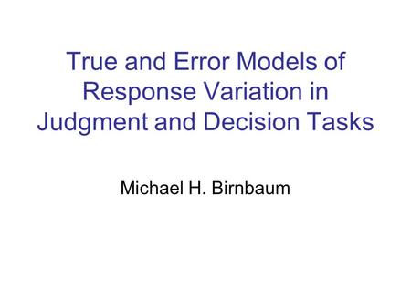 True and Error Models of Response Variation in Judgment and Decision Tasks Michael H. Birnbaum.