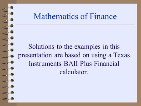 Mathematics of Finance Solutions to the examples in this presentation are based on using a Texas Instruments BAII Plus Financial calculator.