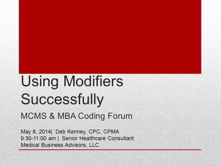 Using Modifiers Successfully MCMS & MBA Coding Forum May 8, 2014| Deb Kenney, CPC, CPMA 9:30-11:00 am | Senior Healthcare Consultant Medical Business Advisors,