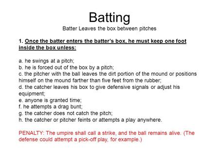 Batting Batter Leaves the box between pitches 1. Once the batter enters the batter’s box, he must keep one foot inside the box unless: a. he swings at.