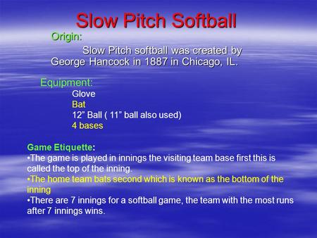 Slow Pitch Softball Origin: Slow Pitch softball was created by George Hancock in 1887 in Chicago, IL. Equipment: Glove Bat 12” Ball ( 11” ball also used)