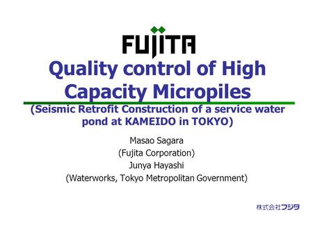 Quality control of High Capacity Micropiles (Seismic Retrofit Construction of a service water pond at KAMEIDO in TOKYO) Masao Sagara (Fujita Corporation)