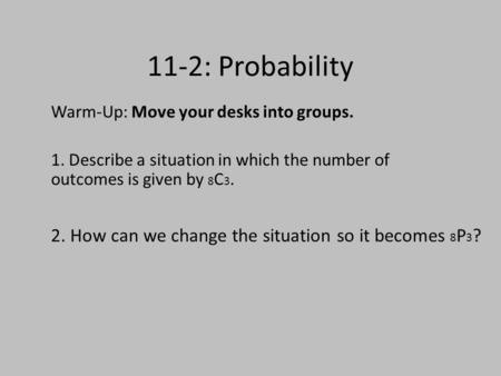 11-2: Probability Warm-Up: Move your desks into groups. 1. Describe a situation in which the number of outcomes is given by 8 C 3. 2. How can we change.